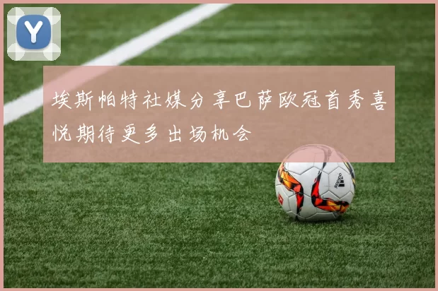 埃斯帕特社媒分享巴萨欧冠首秀喜悦期待更多出场机会