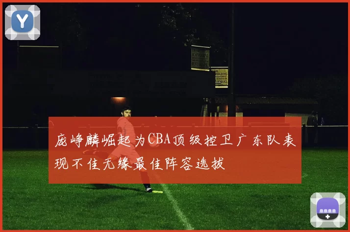 庞峥麟崛起为CBA顶级控卫广东队表现不佳无缘最佳阵容选拔