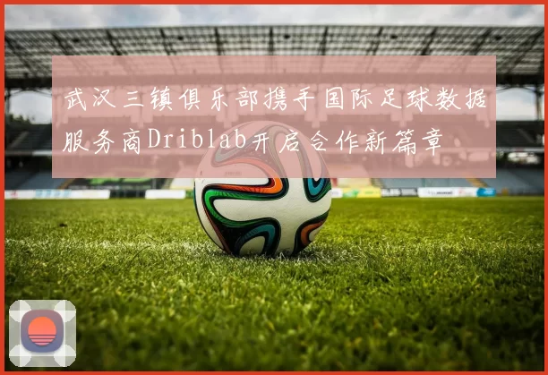 武汉三镇俱乐部携手国际足球数据服务商Driblab开启合作新篇章