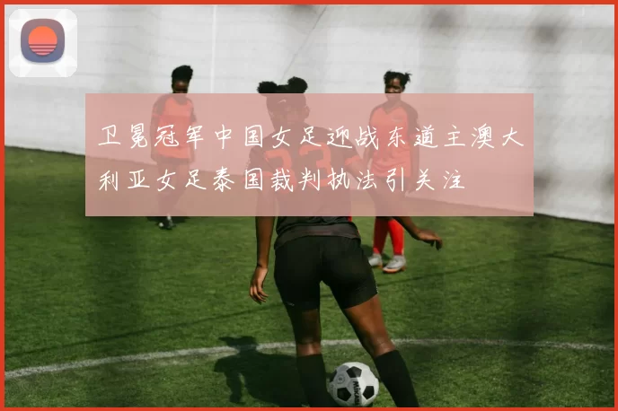 卫冕冠军中国女足迎战东道主澳大利亚女足泰国裁判执法引关注