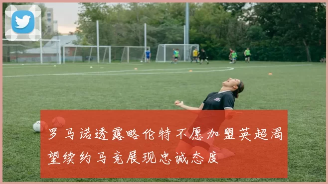罗马诺透露略伦特不愿加盟英超渴望续约马竞展现忠诚态度