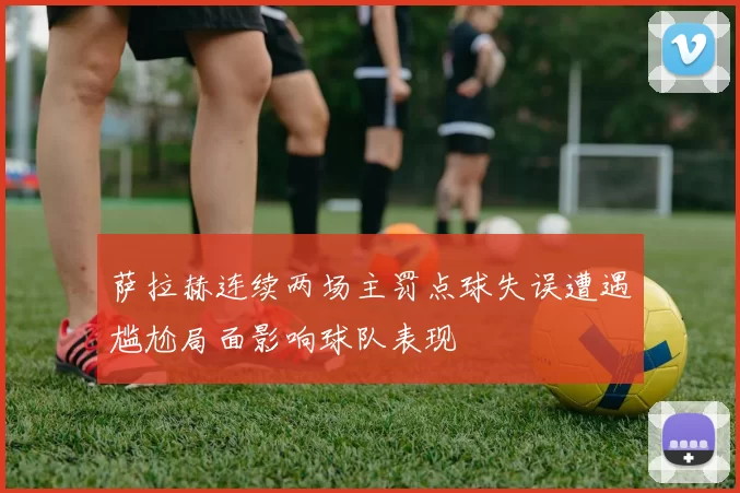 萨拉赫连续两场主罚点球失误遭遇尴尬局面影响球队表现
