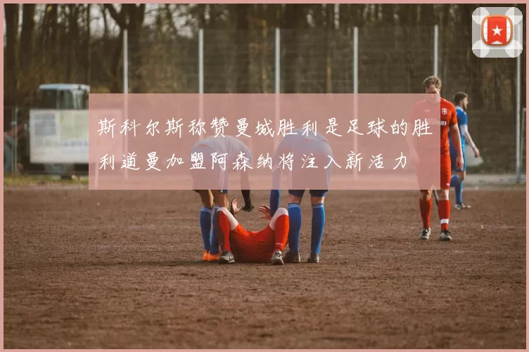 斯科尔斯称赞曼城胜利是足球的胜利道曼加盟阿森纳将注入新活力