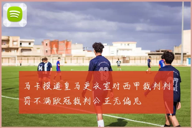 马卡报道皇马更衣室对西甲裁判判罚不满欧冠裁判公正无偏见